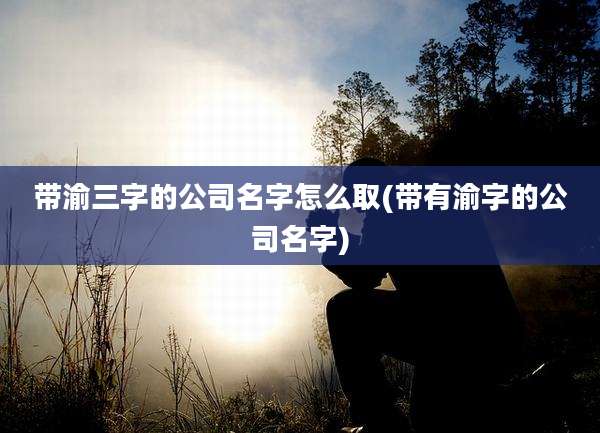 带渝三字的公司名字怎么取(带有渝字的公司名字)