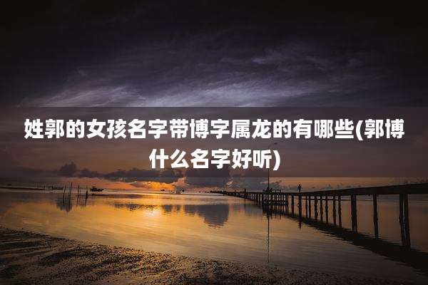 姓郭的女孩名字带博字属龙的有哪些(郭博什么名字好听)