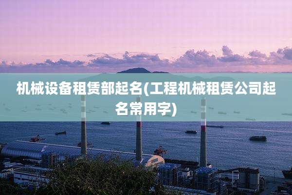 机械设备租赁部起名(工程机械租赁公司起名常用字)