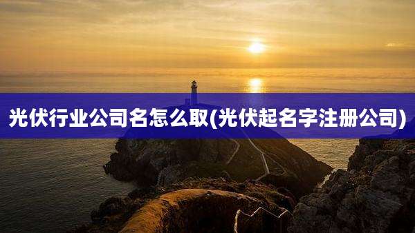 光伏行业公司名怎么取(光伏起名字注册公司)