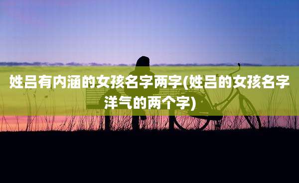 姓吕有内涵的女孩名字两字(姓吕的女孩名字洋气的两个字)