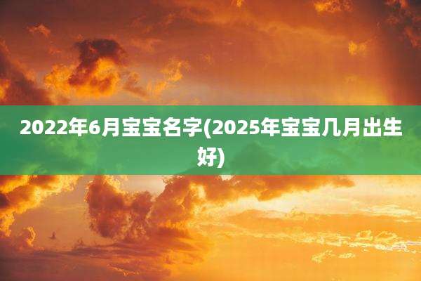 2022年6月宝宝名字(2025年宝宝几月出生好)