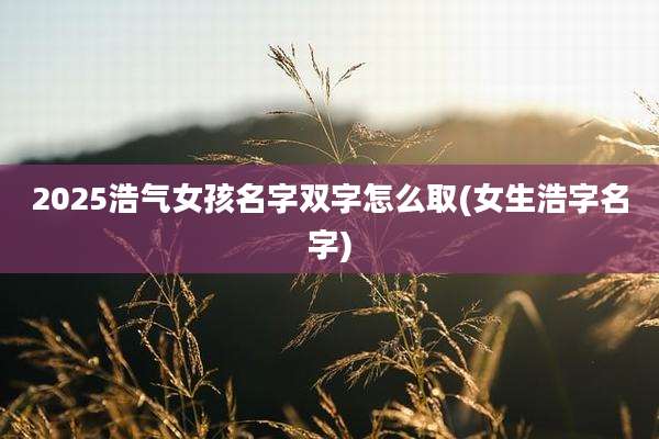 2025浩气女孩名字双字怎么取(女生浩字名字)