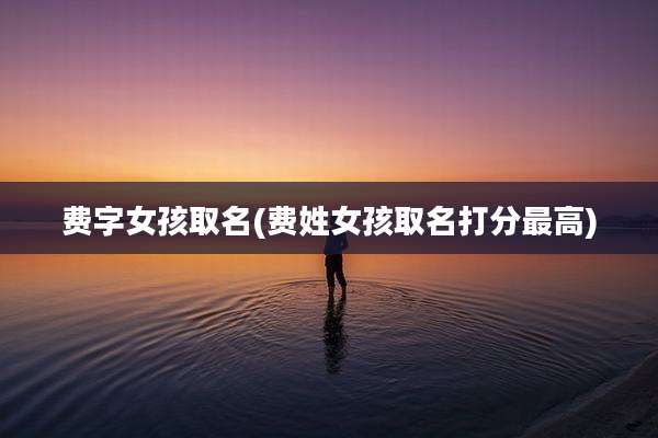 费字女孩取名(费姓女孩取名打分最高)