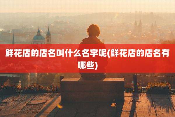 鲜花店的店名叫什么名字呢(鲜花店的店名有哪些)
