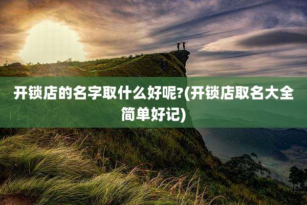 开锁店的名字取什么好呢?(开锁店取名大全简单好记)
