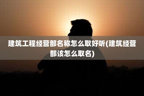 建筑工程经营部名称怎么取好听(建筑经营部该怎么取名)