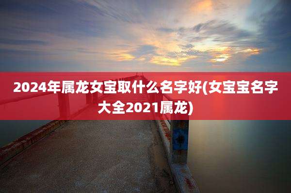 2024年属龙女宝取什么名字好(女宝宝名字大全2021属龙)
