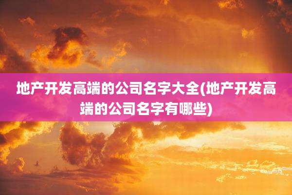 地产开发高端的公司名字大全(地产开发高端的公司名字有哪些)