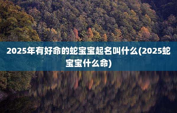 2025年有好命的蛇宝宝起名叫什么(2025蛇宝宝什么命)