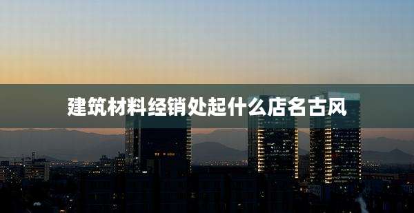 建筑材料经销处起什么店名古风