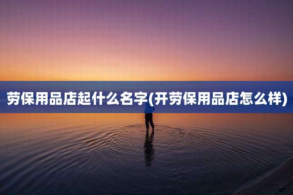 劳保用品店起什么名字(开劳保用品店怎么样)