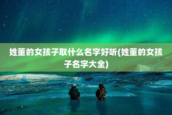 姓董的女孩子取什么名字好听(姓董的女孩子名字大全)