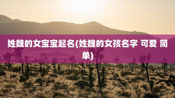 姓魏的女宝宝起名(姓魏的女孩名字 可爱 简单)