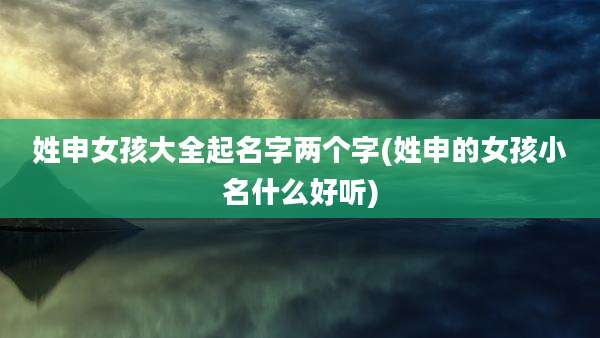 姓申女孩大全起名字两个字(姓申的女孩小名什么好听)