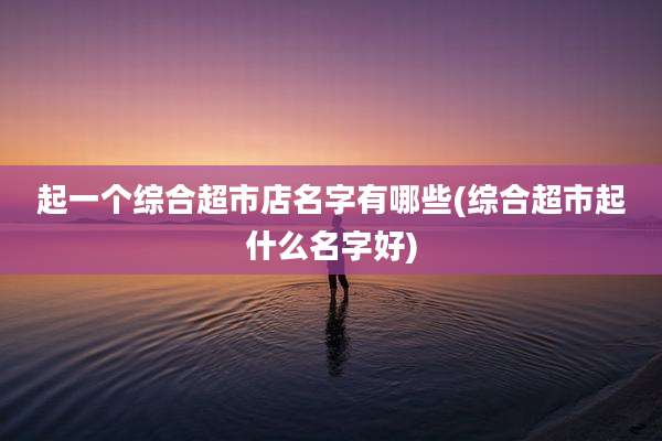 起一个综合超市店名字有哪些(综合超市起什么名字好)