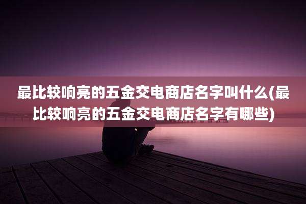 最比较响亮的五金交电商店名字叫什么(最比较响亮的五金交电商店名字有哪些)