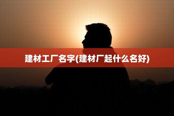 建材工厂名字(建材厂起什么名好)