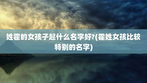 姓霍的女孩子起什么名字好?(霍姓女孩比较特别的名字)