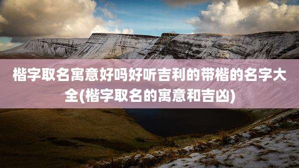 楷字取名寓意好吗好听吉利的带楷的名字大全(楷字取名的寓意和吉凶)