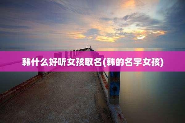 韩什么好听女孩取名(韩的名字女孩)