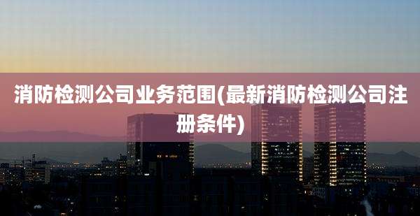 消防检测公司业务范围(最新消防检测公司注册条件)