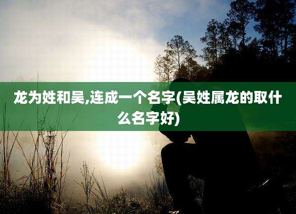 龙为姓和吴,连成一个名字(吴姓属龙的取什么名字好)