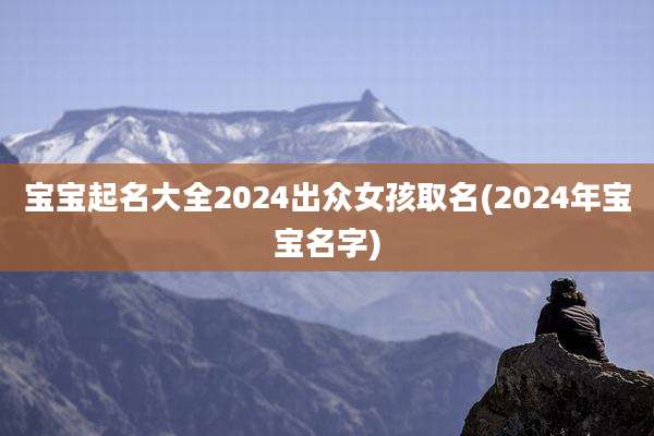宝宝起名大全2024出众女孩取名(2024年宝宝名字)