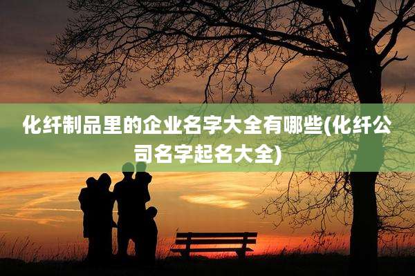 化纤制品里的企业名字大全有哪些(化纤公司名字起名大全)