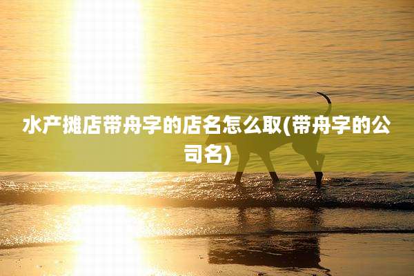 水产摊店带舟字的店名怎么取(带舟字的公司名)