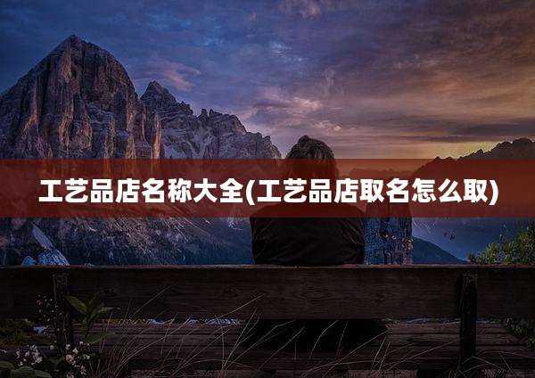 工艺品店名称大全(工艺品店取名怎么取)