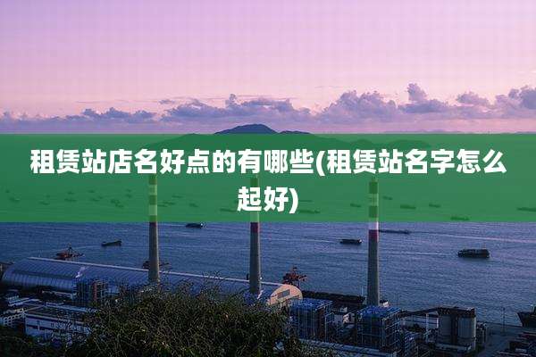 租赁站店名好点的有哪些(租赁站名字怎么起好)