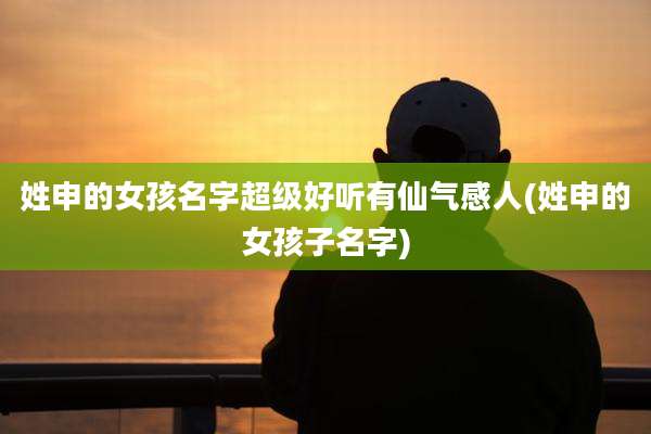 姓申的女孩名字超级好听有仙气感人(姓申的女孩子名字)