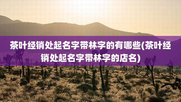 茶叶经销处起名字带林字的有哪些(茶叶经销处起名字带林字的店名)