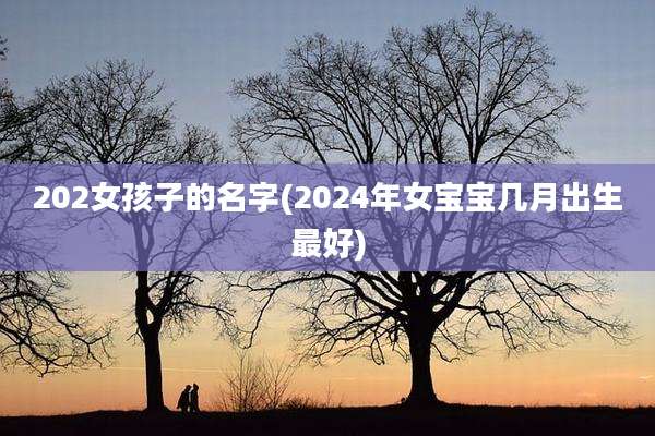 202女孩子的名字(2024年女宝宝几月出生最好)