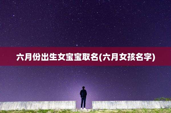 六月份出生女宝宝取名(六月女孩名字)