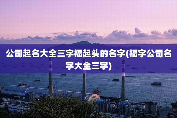 公司起名大全三字福起头的名字(福字公司名字大全三字)