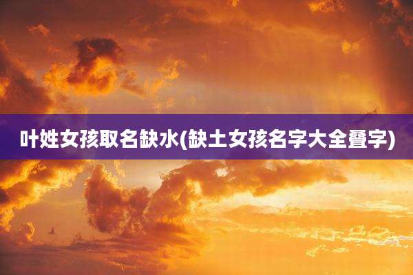 叶姓女孩取名缺水(缺土女孩名字大全叠字)