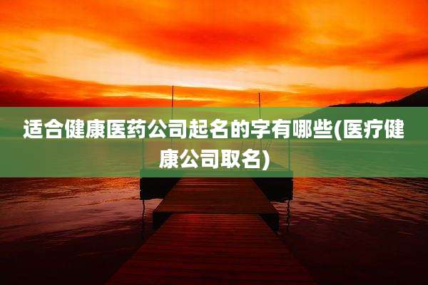 适合健康医药公司起名的字有哪些(医疗健康公司取名)
