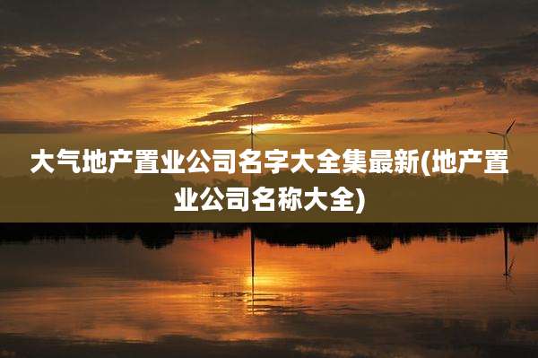 大气地产置业公司名字大全集最新(地产置业公司名称大全)