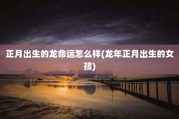 正月出生的龙命运怎么样(龙年正月出生的女孩)