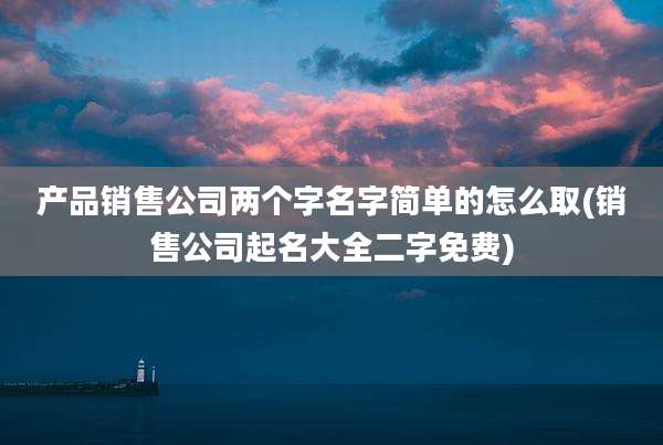 产品销售公司两个字名字简单的怎么取(销售公司起名大全二字免费)