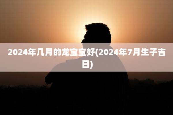 2024年几月的龙宝宝好(2024年7月生子吉日)