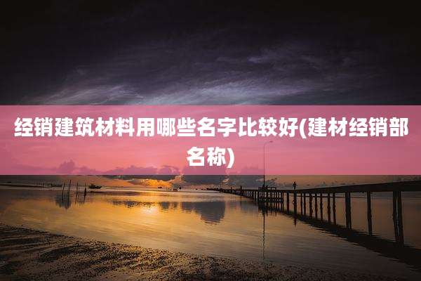 经销建筑材料用哪些名字比较好(建材经销部名称)
