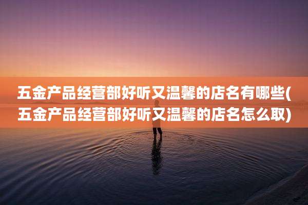 五金产品经营部好听又温馨的店名有哪些(五金产品经营部好听又温馨的店名怎么取)