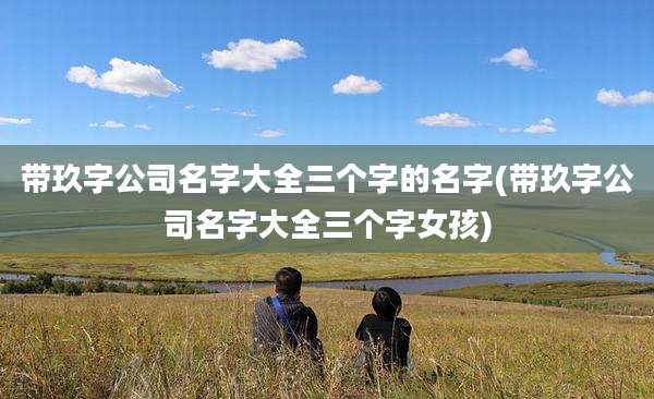带玖字公司名字大全三个字的名字(带玖字公司名字大全三个字女孩)