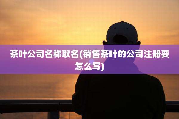 茶叶公司名称取名(销售茶叶的公司注册要怎么写)