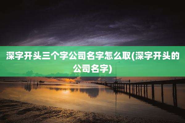 深字开头三个字公司名字怎么取(深字开头的公司名字)