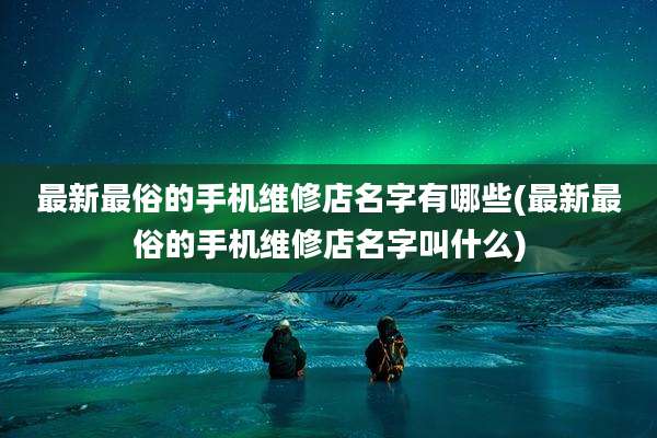 最新最俗的手机维修店名字有哪些(最新最俗的手机维修店名字叫什么)