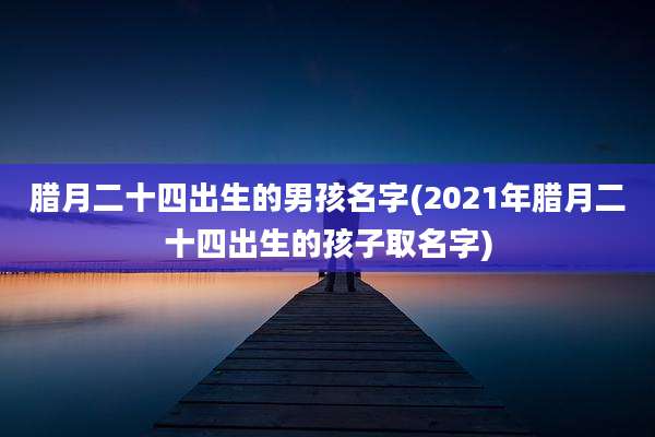腊月二十四出生的男孩名字(2021年腊月二十四出生的孩子取名字)